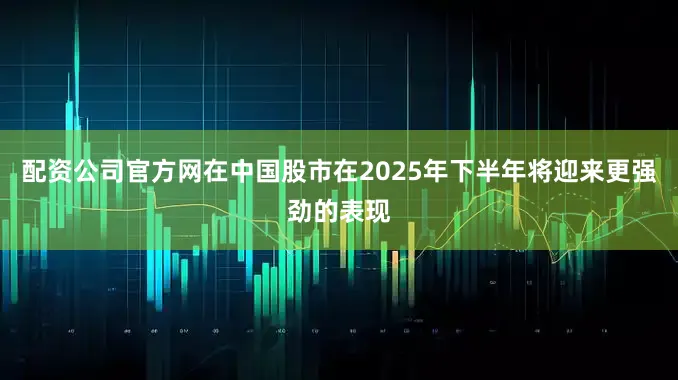 配资公司官方网在中国股市在2025年下半年将迎来更强劲的表现