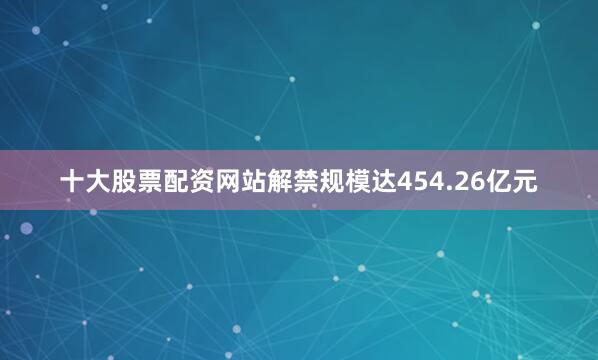 十大股票配资网站解禁规模达454.26亿元