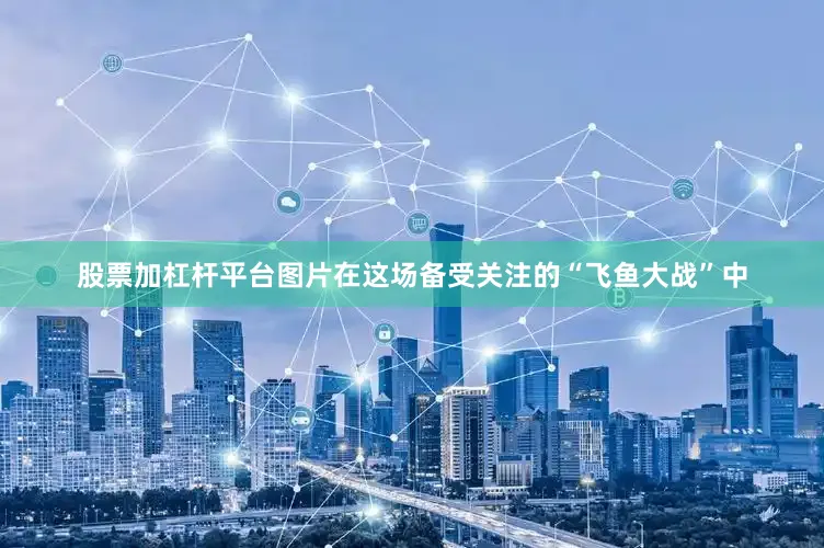 股票加杠杆平台图片在这场备受关注的“飞鱼大战”中